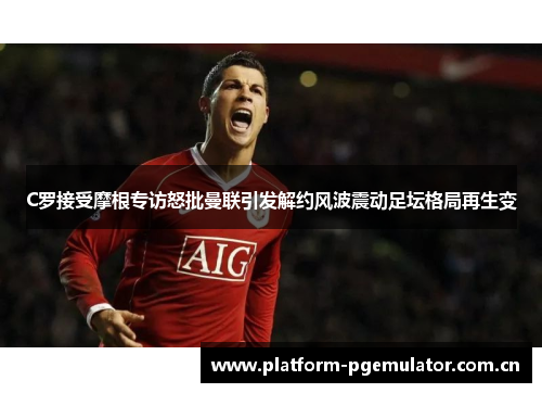 C罗接受摩根专访怒批曼联引发解约风波震动足坛格局再生变